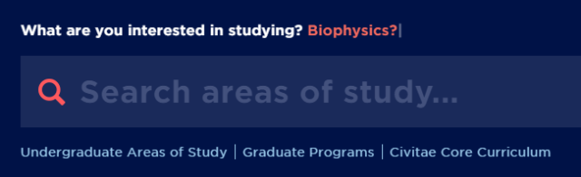 Screenshot of new program search functionality - Website section prompting “What are you interested in studying? Biophysics?” Large search bar labeled “Search areas of study…” with magnifying glass icon. Links below include Undergraduate Areas of Study, Graduate Programs, and Civitae Core Curriculum. Design uses dark blue background with white and light blue text.